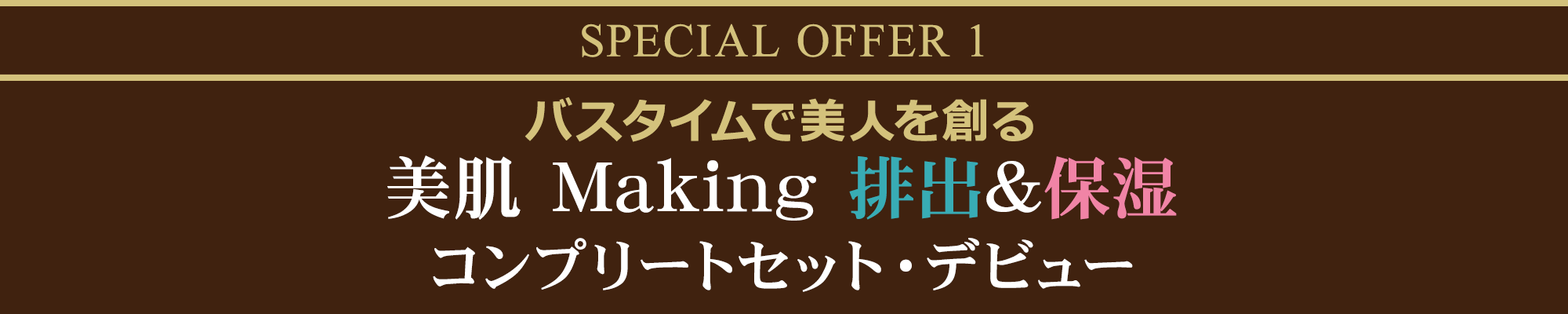 SPECIAL OFFER 1  バスタイムで美人を創る美肌 Making 排出&保湿コンプリートセット・デビュー
