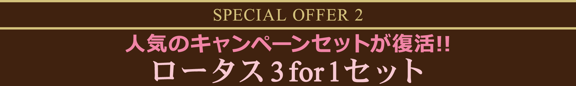 SPECIAL OFFER 2  人気のキャンペーンセットが復活!! ロータス3for1セット